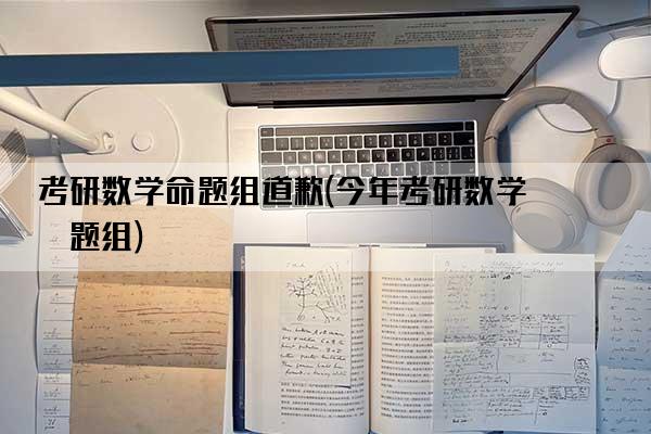 考研数学命题组道歉(今年考研数学命题组)