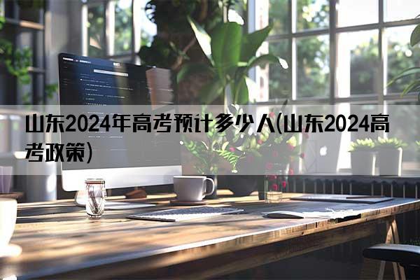 山东2024年高考预计多少人(山东2024高考政策)