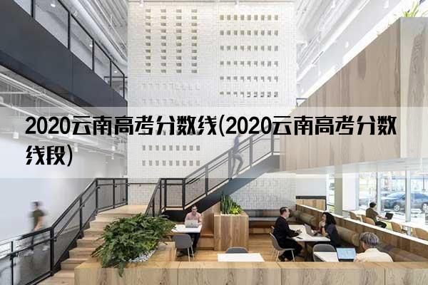 2020云南高考分数线(2020云南高考分数线段)