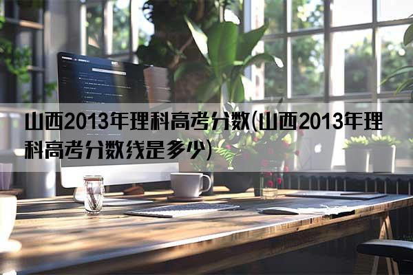 山西2013年理科高考分数(山西2013年理科高考分数线是多少)