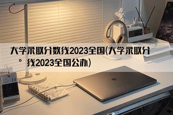 大学录取分数线2023全国(大学录取分数线2023全国公办)