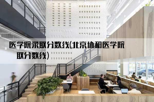 医学院录取分数线(北京协和医学院录取分数线)