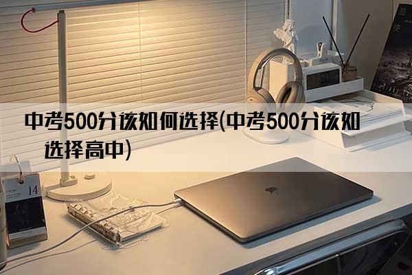 中考500分该如何选择(中考500分该如何选择高中)