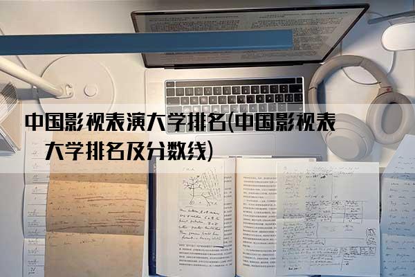 中国影视表演大学排名(中国影视表演大学排名及分数线)