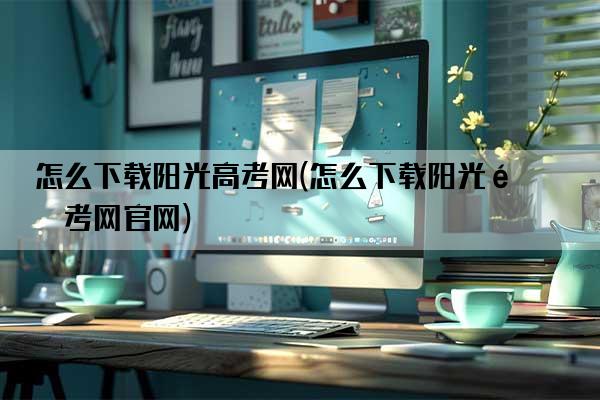 怎么下载阳光高考网(怎么下载阳光高考网官网)