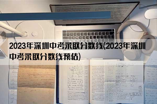 2023年深圳中考录取分数线(2023年深圳中考录取分数线预估)