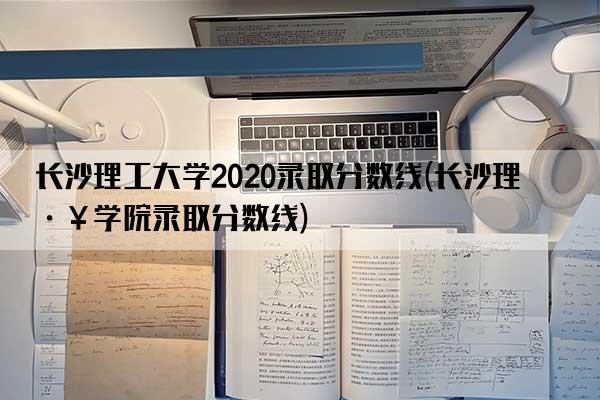 长沙理工大学2020录取分数线(长沙理工学院录取分数线)