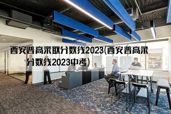 西安普高录取分数线2023(西安普高录取分数线2023中考)