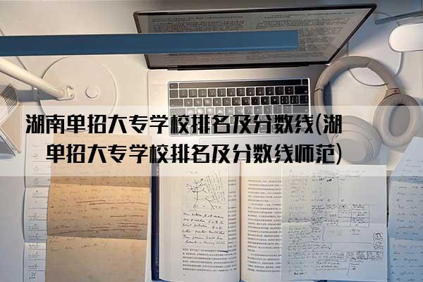 湖南单招大专学校排名及分数线(湖南单招大专学校排名及分数线师范)