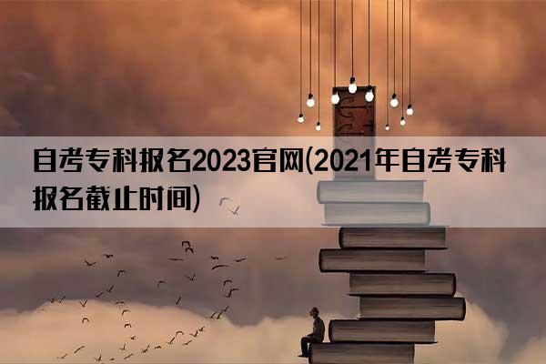 自考专科报名2023官网(2021年自考专科报名截止时间)