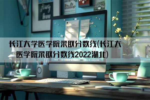 长江大学医学院录取分数线(长江大学医学院录取分数线2022湖北)