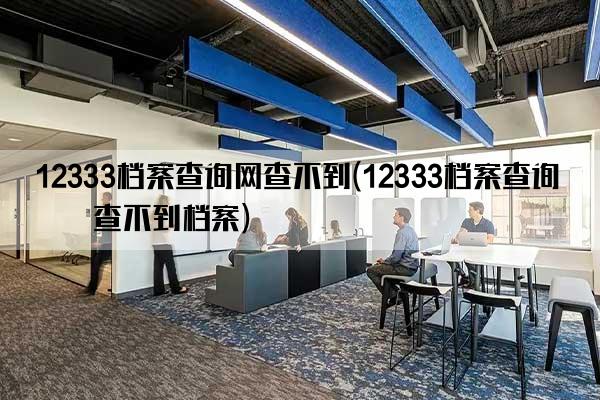 12333档案查询网查不到(12333档案查询网查不到档案)