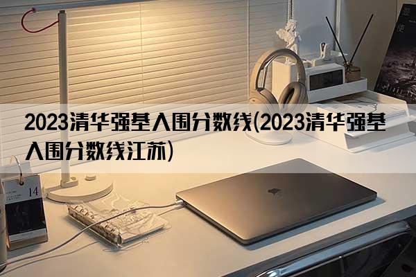 2023清华强基入围分数线(2023清华强基入围分数线江苏)