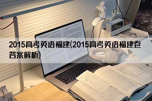 2015高考英语福建(2015高考英语福建卷答案解析)