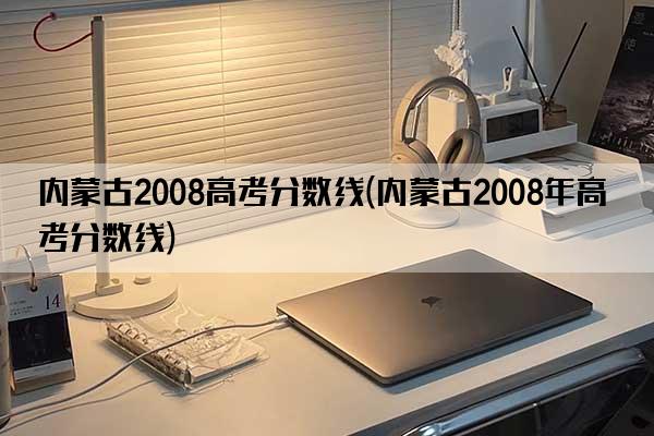 内蒙古2008高考分数线(内蒙古2008年高考分数线)