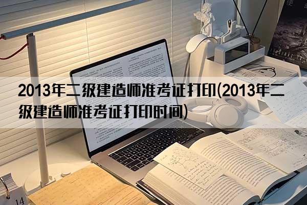 2013年二级建造师准考证打印(2013年二级建造师准考证打印时间)