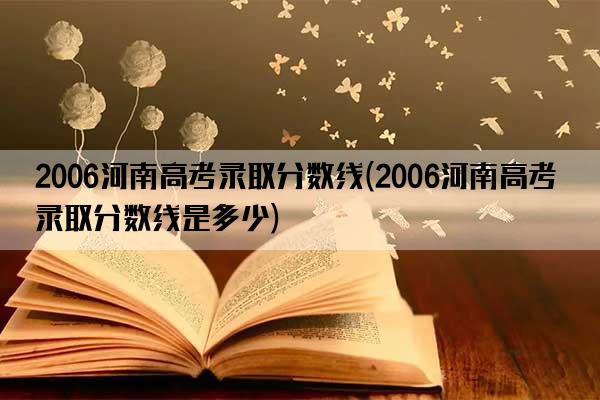 2006河南高考录取分数线(2006河南高考录取分数线是多少)