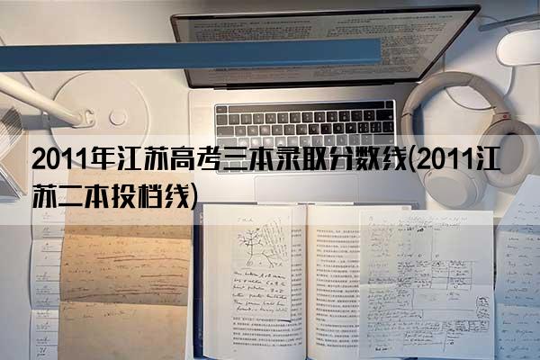 2011年江苏高考三本录取分数线(2011江苏二本投档线)