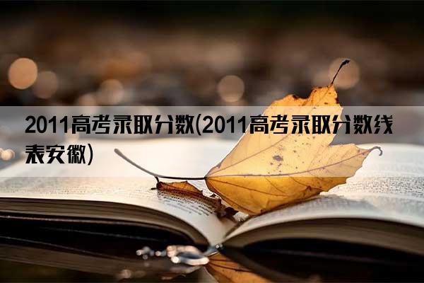 2011高考录取分数(2011高考录取分数线表安徽)