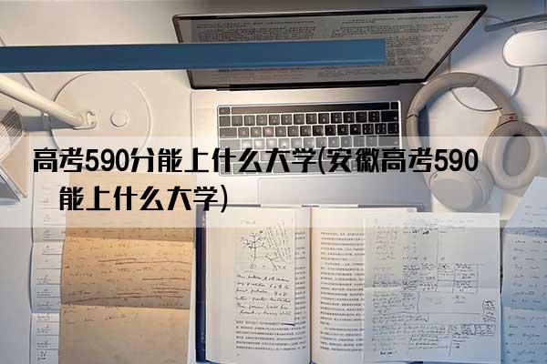 高考590分能上什么大学(安徽高考590分能上什么大学)