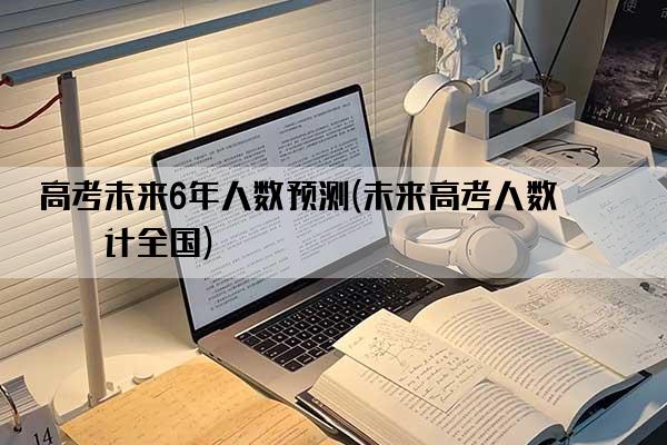 高考未来6年人数预测(未来高考人数统计全国)