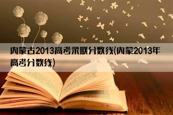 内蒙古2013高考录取分数线(内蒙2013年高考分数线)