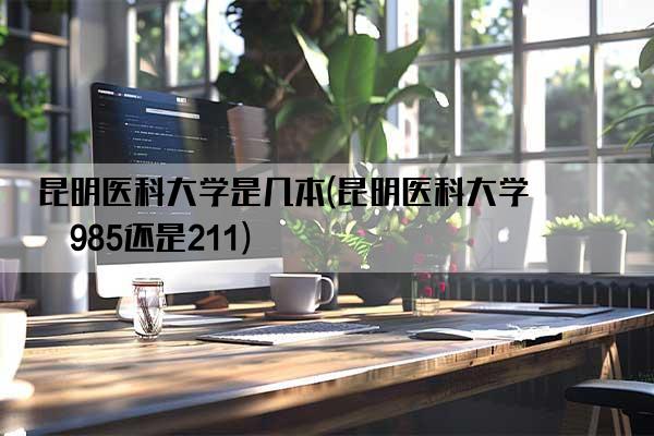 昆明医科大学是几本(昆明医科大学是985还是211)