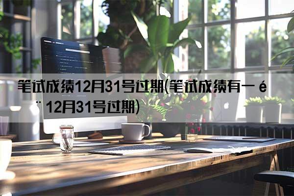 笔试成绩12月31号过期(笔试成绩有一门12月31号过期)