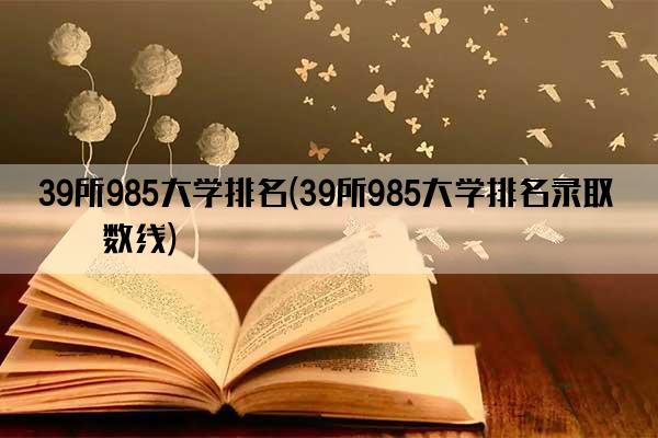 39所985大学排名(39所985大学排名录取分数线)