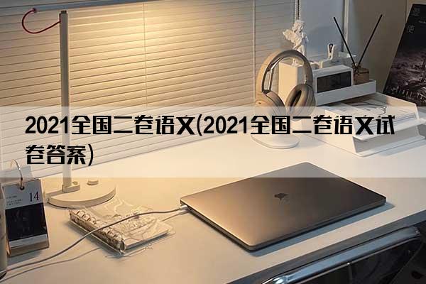 2021全国二卷语文(2021全国二卷语文试卷答案)