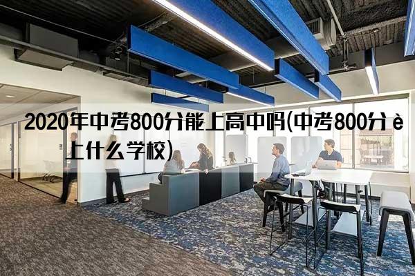 2020年中考800分能上高中吗(中考800分能上什么学校)