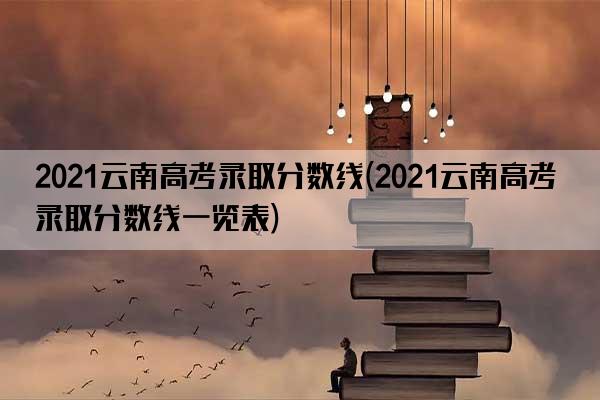 2021云南高考录取分数线(2021云南高考录取分数线一览表)