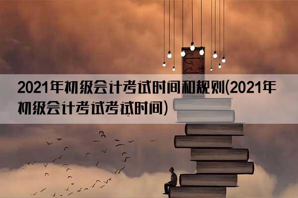 2021年初级会计考试时间和规则(2021年初级会计考试考试时间)