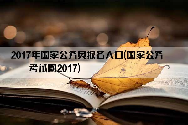 2017年国家公务员报名入口(国家公务员考试网2017)