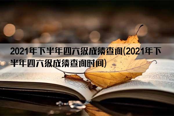 2021年下半年四六级成绩查询(2021年下半年四六级成绩查询时间)