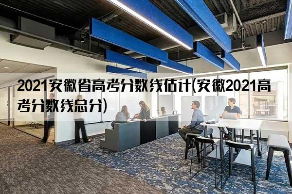 2021安徽省高考分数线估计(安徽2021高考分数线总分)