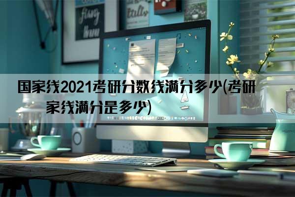 国家线2021考研分数线满分多少(考研国家线满分是多少)