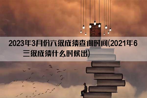 2023年3月份六级成绩查询时间(2021年6月三级成绩什么时候出)