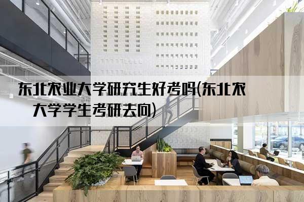 东北农业大学研究生好考吗(东北农业大学学生考研去向)