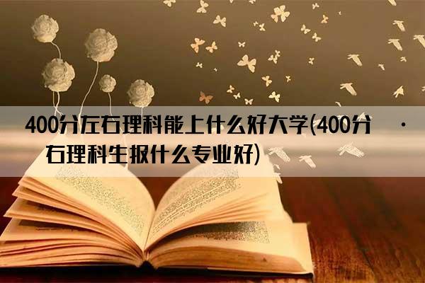 400分左右理科能上什么好大学(400分左右理科生报什么专业好)