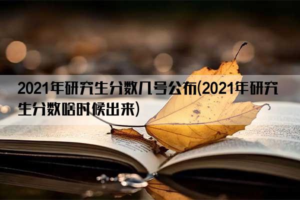 2021年研究生分数几号公布(2021年研究生分数啥时候出来)