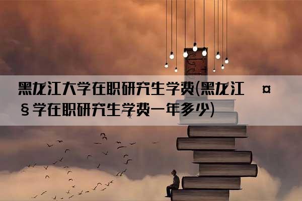 黑龙江大学在职研究生学费(黑龙江大学在职研究生学费一年多少)