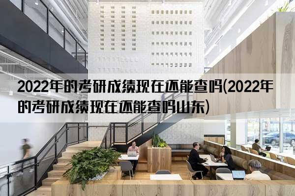 2022年的考研成绩现在还能查吗(2022年的考研成绩现在还能查吗山东)