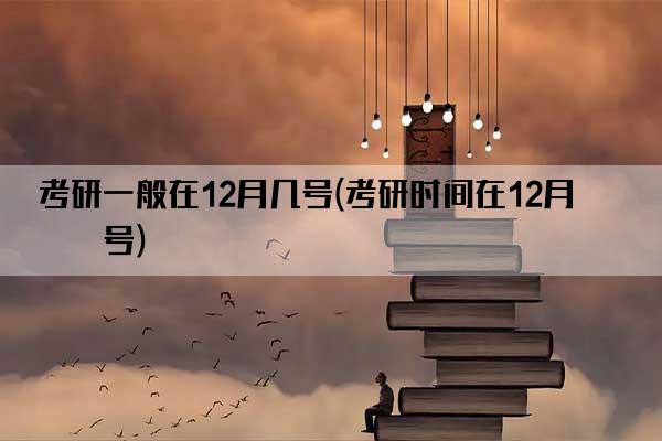 考研一般在12月几号(考研时间在12月几号)