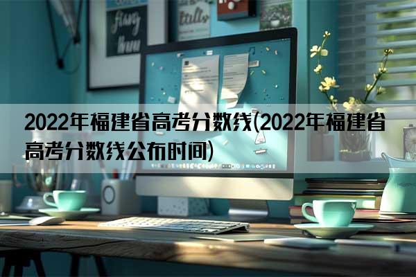 2022年福建省高考分数线(2022年福建省高考分数线公布时间)