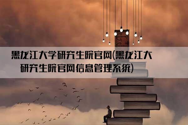 黑龙江大学研究生院官网(黑龙江大学研究生院官网信息管理系统)