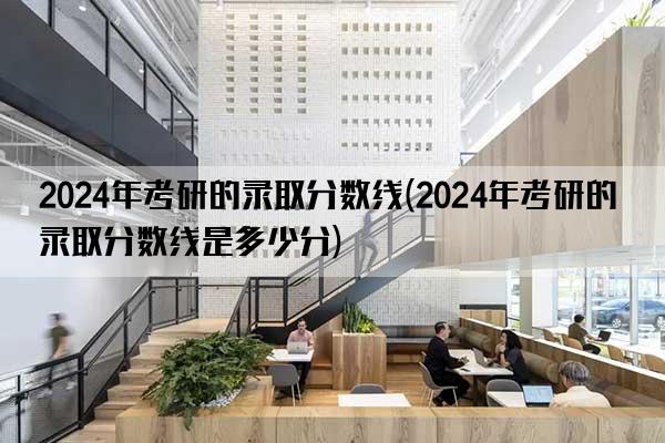 2024年考研的录取分数线(2024年考研的录取分数线是多少分)