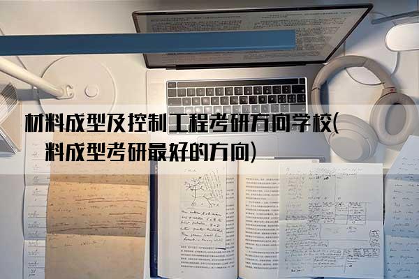 材料成型及控制工程考研方向学校(材料成型考研最好的方向)