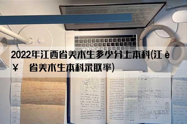 2022年江西省美术生多少分上本科(江西省美术生本科录取率)