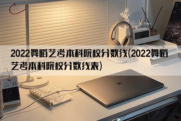 2022舞蹈艺考本科院校分数线(2022舞蹈艺考本科院校分数线表)